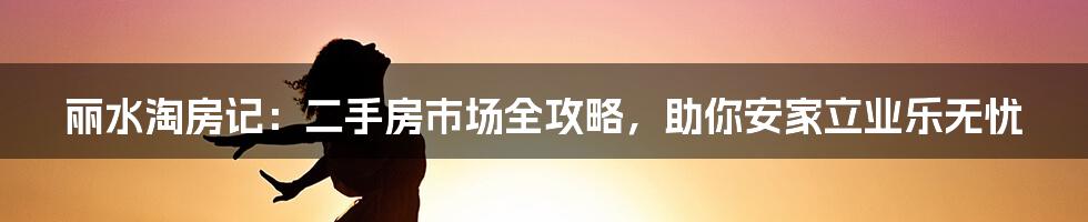 丽水淘房记:二手房市场全攻略,助你安家立业乐无忧