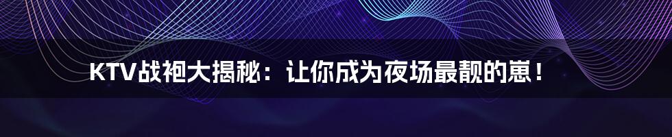 KTV战袍大揭秘:让你成为夜场最靓的崽!