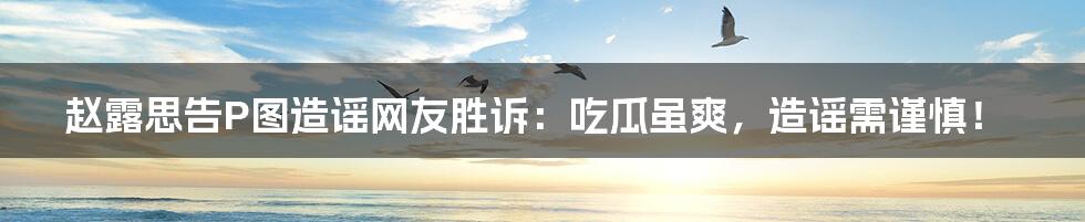 赵露思告P图造谣网友胜诉：吃瓜虽爽，造谣需谨慎！