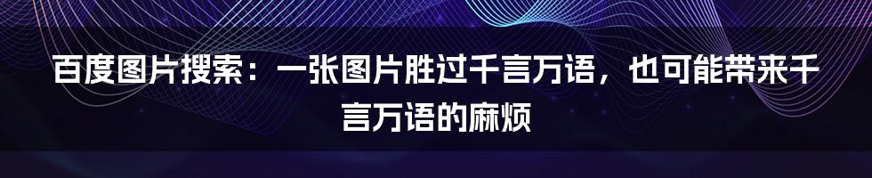 百度图片搜索：一张图片胜过千言万语，也可能带来千言万语的麻烦