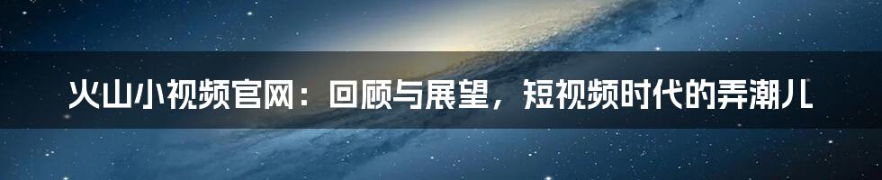 火山小视频官网：回顾与展望，短视频时代的弄潮儿