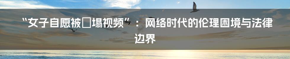 “女子自愿被蹧塌视频”：网络时代的伦理困境与法律边界
