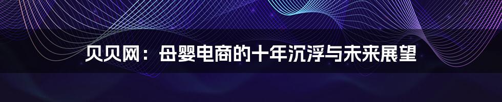 贝贝网:母婴电商的十年沉浮与未来展望
