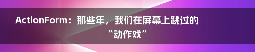 ActionForm：那些年，我们在屏幕上跳过的“动作戏”