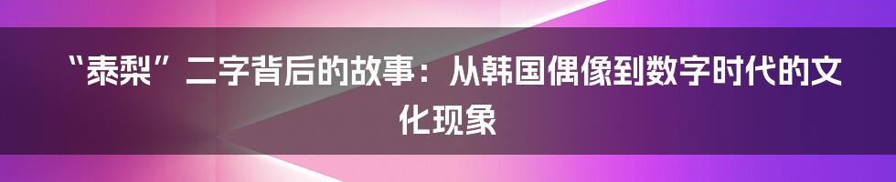 “泰梨”二字背后的故事：从韩国偶像到数字时代的文化现象