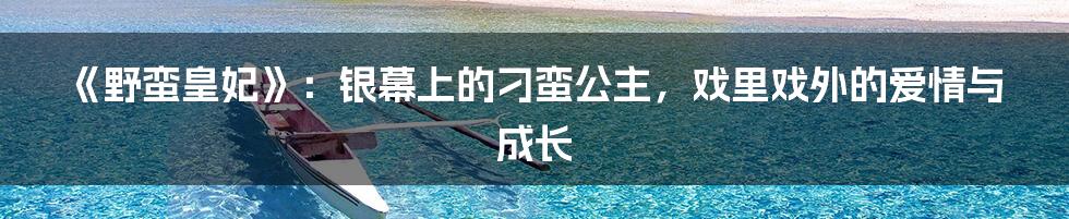 《野蛮皇妃》：银幕上的刁蛮公主，戏里戏外的爱情与成长