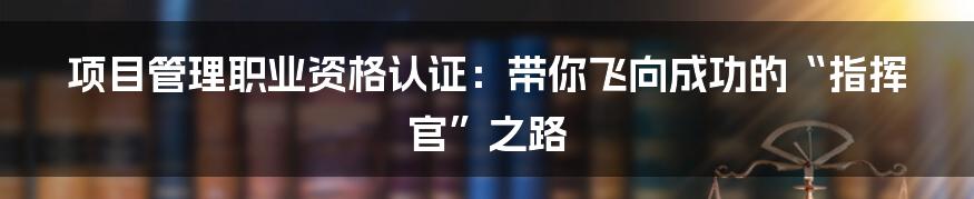 项目管理职业资格认证:带你飞向成功的“指挥官”之路