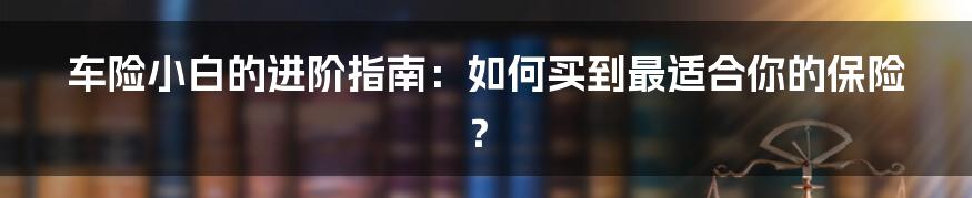 车险小白的进阶指南:如何买到最适合你的保险?