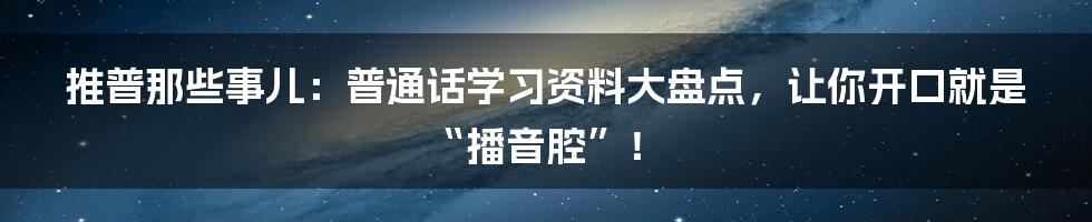 推普那些事儿：普通话学习资料大盘点，让你开口就是“播音腔”！
