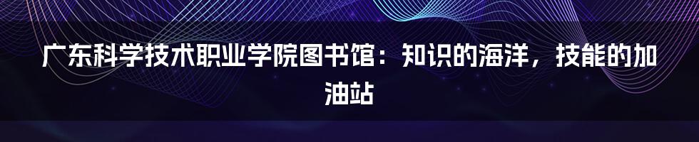 广东科学技术职业学院图书馆：知识的海洋，技能的加油站