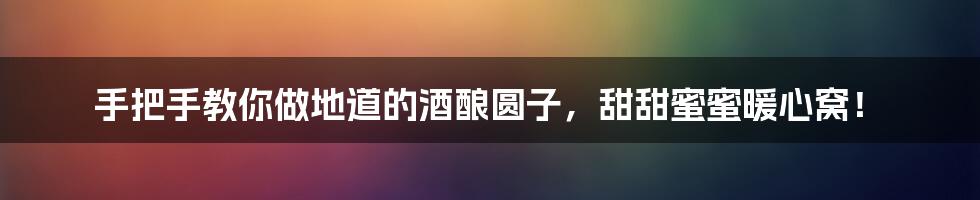 手把手教你做地道的酒酿圆子,甜甜蜜蜜暖心窝!