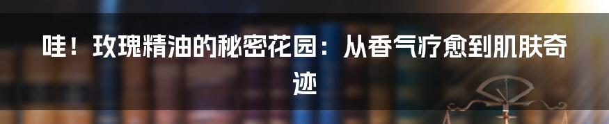 哇！玫瑰精油的秘密花园：从香气疗愈到肌肤奇迹