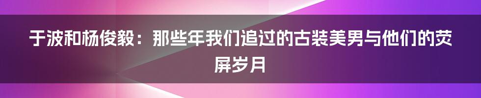 于波和杨俊毅：那些年我们追过的古装美男与他们的荧屏岁月