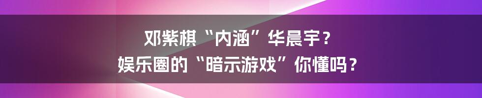 邓紫棋“内涵”华晨宇？ 娱乐圈的“暗示游戏”你懂吗？