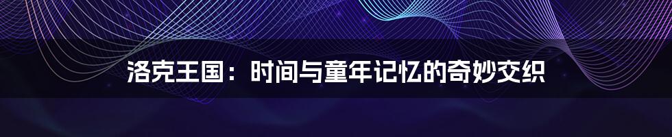 洛克王国：时间与童年记忆的奇妙交织