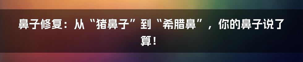 鼻子修复：从“猪鼻子”到“希腊鼻”，你的鼻子说了算！
