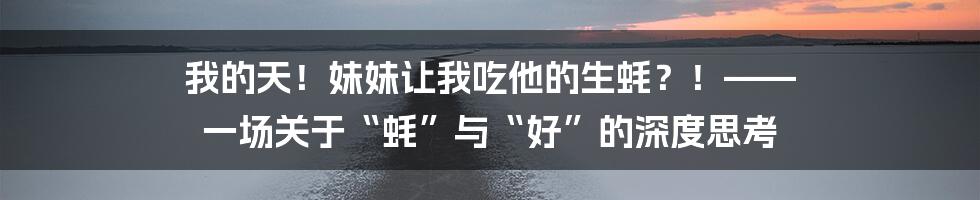 我的天!妹妹让我吃他的生蚝?!—— 一场关于“蚝”与“好”的深度思考