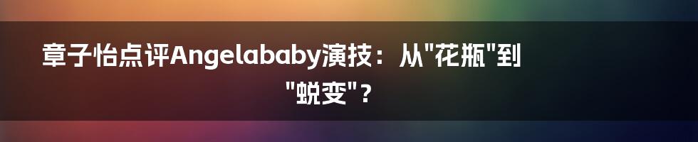 章子怡点评Angelababy演技：从"花瓶"到"蜕变"？