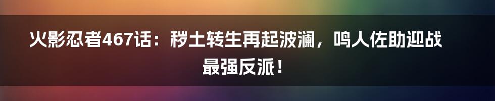火影忍者467话：秽土转生再起波澜，鸣人佐助迎战最强反派！