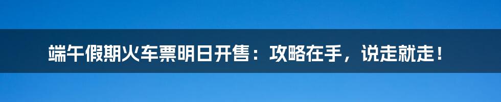 端午假期火车票明日开售：攻略在手，说走就走！