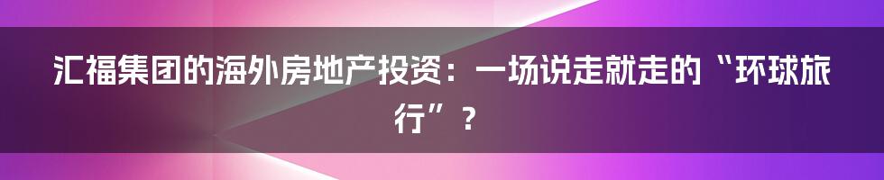 汇福集团的海外房地产投资：一场说走就走的“环球旅行”？