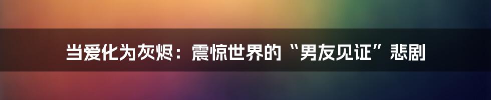 当爱化为灰烬：震惊世界的“男友见证”悲剧