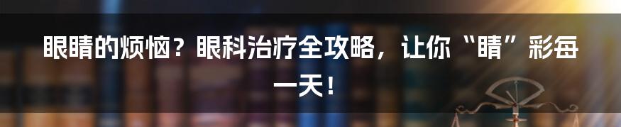 眼睛的烦恼?眼科治疗全攻略,让你“睛”彩每一天!