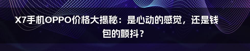 X7手机OPPO价格大揭秘:是心动的感觉,还是钱包的颤抖?