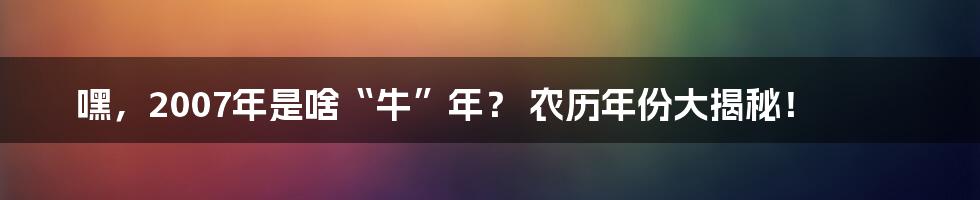 嘿,2007年是啥“牛”年? 农历年份大揭秘!