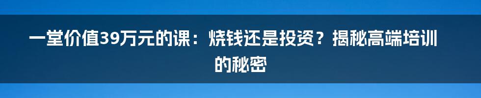 一堂价值39万元的课：烧钱还是投资？揭秘高端培训的秘密
