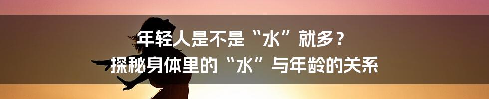 年轻人是不是“水”就多? 探秘身体里的“水”与年龄的关系