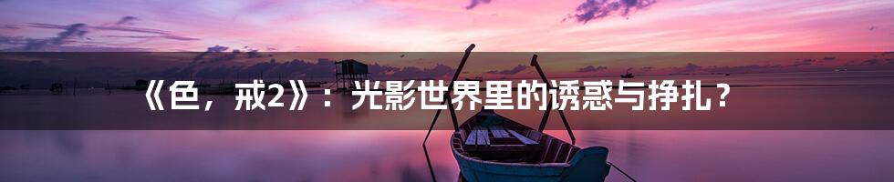 《色，戒2》：光影世界里的诱惑与挣扎？