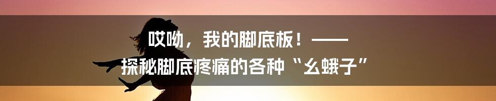 哎呦，我的脚底板！—— 探秘脚底疼痛的各种“幺蛾子”