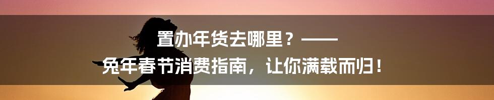 置办年货去哪里？—— 兔年春节消费指南，让你满载而归！