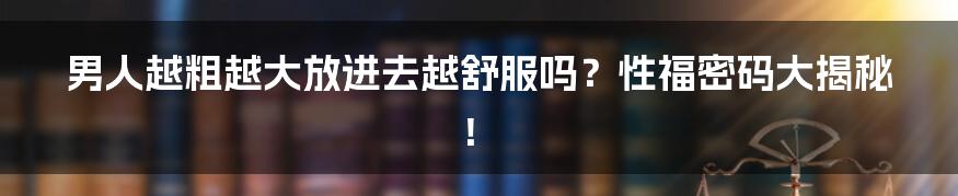 男人越粗越大放进去越舒服吗？性福密码大揭秘！