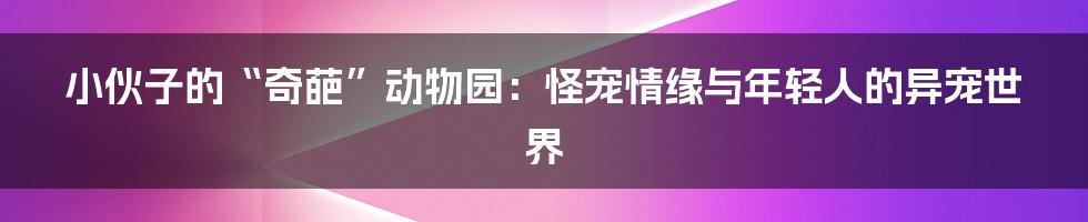 小伙子的“奇葩”动物园:怪宠情缘与年轻人的异宠世界