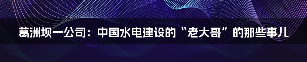 葛洲坝一公司：中国水电建设的“老大哥”的那些事儿