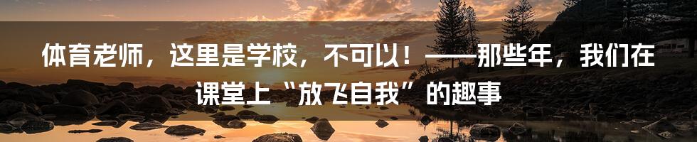 体育老师，这里是学校，不可以！——那些年，我们在课堂上“放飞自我”的趣事