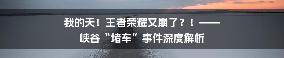 我的天！王者荣耀又崩了？！—— 峡谷“堵车”事件深度解析