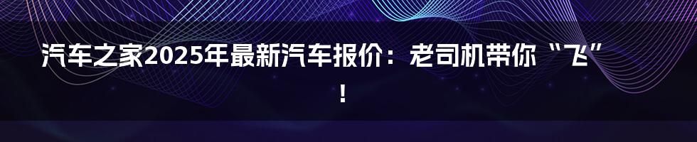 汽车之家2025年最新汽车报价：老司机带你“飞”！