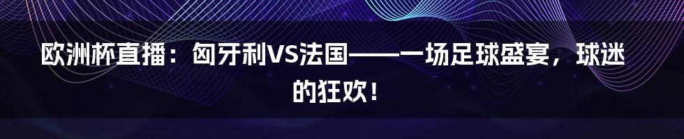欧洲杯直播：匈牙利VS法国——一场足球盛宴，球迷的狂欢！