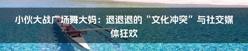 小伙大战广场舞大妈：退退退的“文化冲突”与社交媒体狂欢