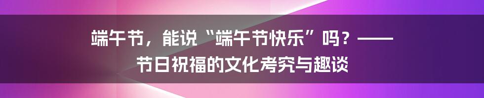 端午节,能说“端午节快乐”吗?—— 节日祝福的文化考究与趣谈