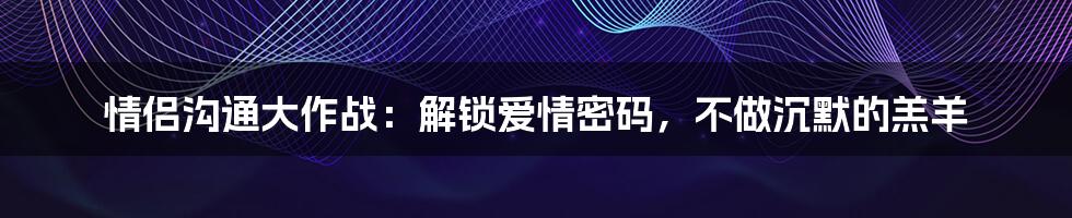 情侣沟通大作战：解锁爱情密码，不做沉默的羔羊