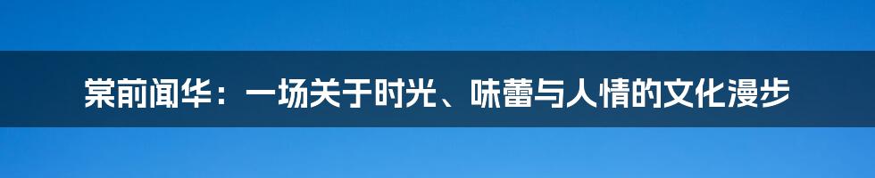 棠前闻华：一场关于时光、味蕾与人情的文化漫步