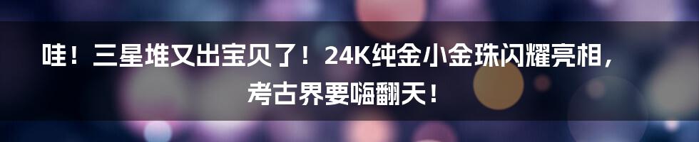 哇！三星堆又出宝贝了！24K纯金小金珠闪耀亮相，考古界要嗨翻天！