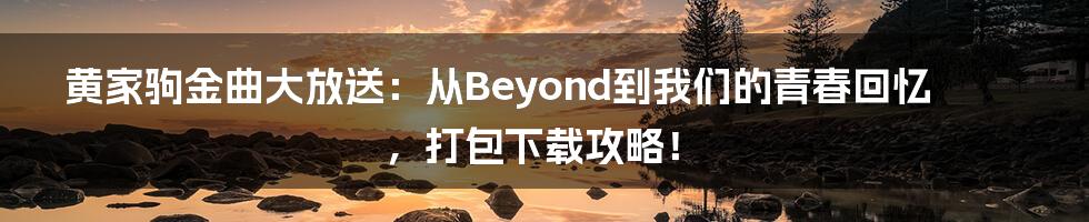 黄家驹金曲大放送：从Beyond到我们的青春回忆，打包下载攻略！