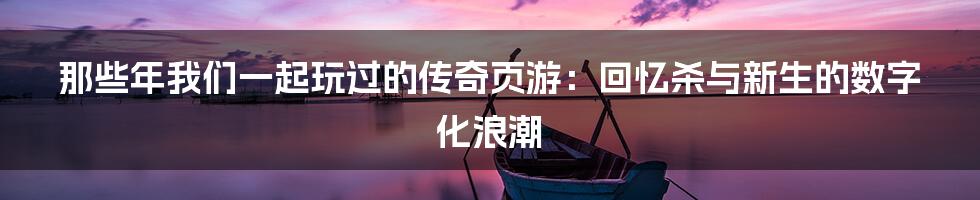 那些年我们一起玩过的传奇页游：回忆杀与新生的数字化浪潮