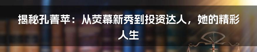 揭秘孔菁苹：从荧幕新秀到投资达人，她的精彩人生
