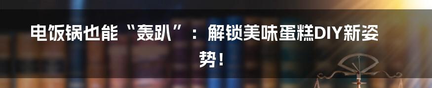电饭锅也能“轰趴”：解锁美味蛋糕DIY新姿势！